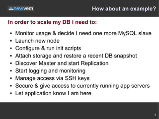 How about an example?

In order to scale my DB I need to:
   Monitor usage & decide I need one more MySQL slave
   Launch new node
   Configure & run init scripts
   Attach storage and restore a recent DB snapshot
   Discover Master and start Replication
   Start logging and monitoring
   Manage access via SSH keys
   Secure & give access to currently running app servers
   Let application know I am here


                                                            5
 