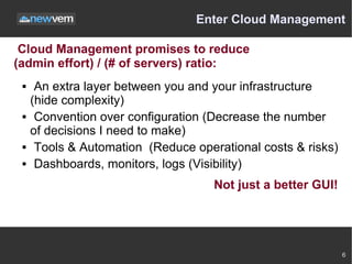 Enter Cloud Management

 Cloud Management promises to reduce
(admin effort) / (# of servers) ratio:
     An extra layer between you and your infrastructure
     (hide complexity)
     Convention over configuration (Decrease the number
     of decisions I need to make)
     Tools & Automation (Reduce operational costs & risks)
     Dashboards, monitors, logs (Visibility)
                                     Not just a better GUI!




                                                              6
 