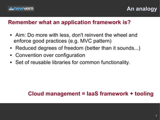 An analogy

Remember what an application framework is?

    Aim: Do more with less, don't reinvent the wheel and
    enforce good practices (e.g. MVC pattern)
    Reduced degrees of freedom (better than it sounds...)
    Convention over configuration
    Set of reusable libraries for common functionality.




          Cloud management = IaaS framework + tooling


                                                             7
 