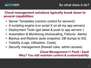 So what does it do?

 Cloud management solutions typically break down to
several capabilities:
    Server Templates (version control for servers!)
    A scripting engine (run script X on all my app servers)
    Deployment Tools (get latest & push to app servers )
    Automation & Monitoring (Autoscaling, Failover, Alerts)
    Backup and Restore (auto snapshot, DB dumps to S3)
    Visibility (Logs, Utilization, Costs)
    Security management (firewall rules, admin access)
                          Cloud Management != PaaS / SaaS
            Why? You still maintain control & customizability


                                                               8
 