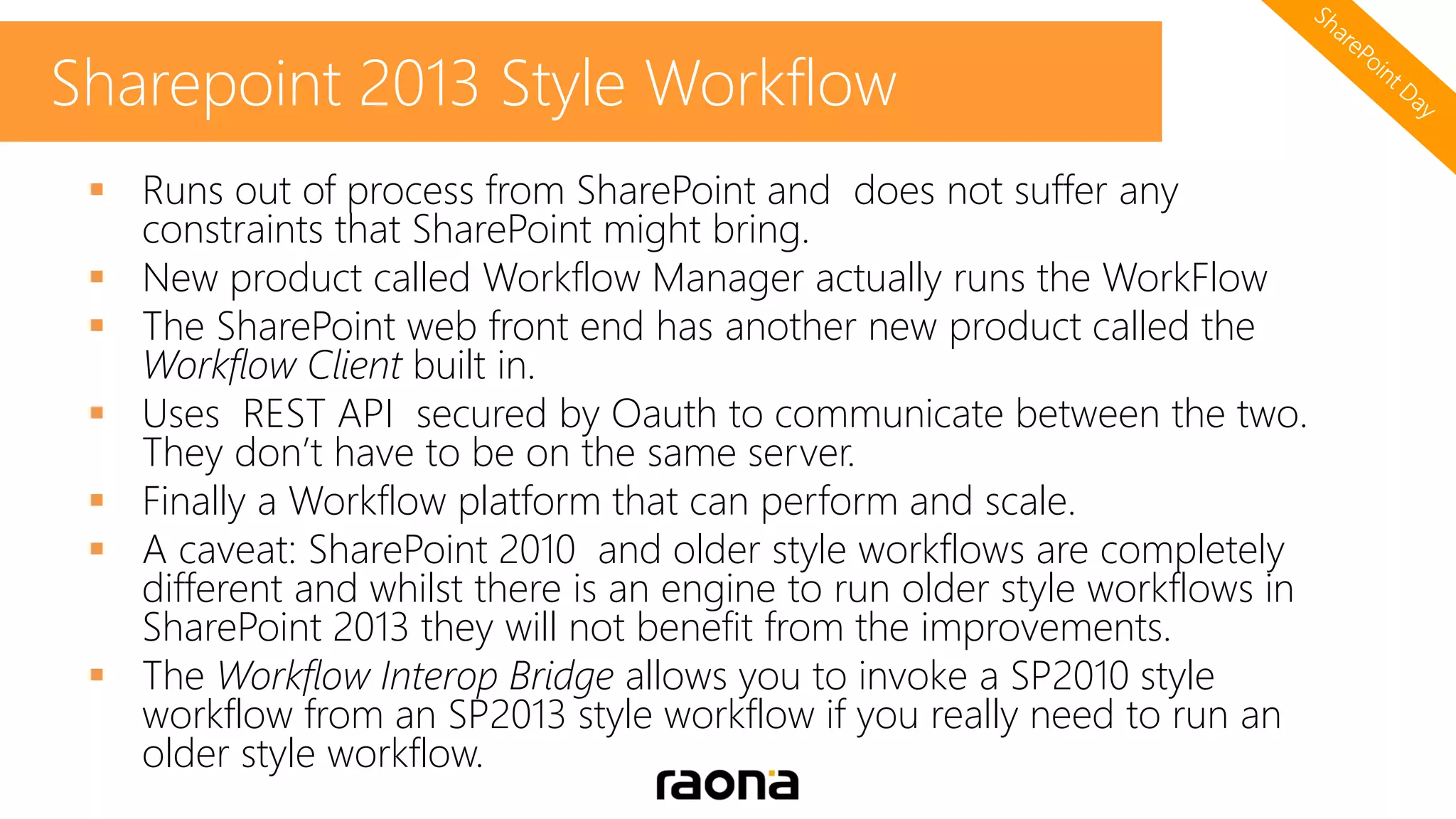  Runs out of process from SharePoint and does not suffer any
constraints that SharePoint might bring.
 New product called Workflow Manager actually runs the WorkFlow
 The SharePoint web front end has another new product called the
Workflow Client built in.
 Uses REST API secured by Oauth to communicate between the two.
They don’t have to be on the same server.
 Finally a Workflow platform that can perform and scale.
 A caveat: SharePoint 2010 and older style workflows are completely
different and whilst there is an engine to run older style workflows in
SharePoint 2013 they will not benefit from the improvements.
 The Workflow Interop Bridge allows you to invoke a SP2010 style
workflow from an SP2013 style workflow if you really need to run an
older style workflow.
Sharepoint 2013 Style Workflow
 