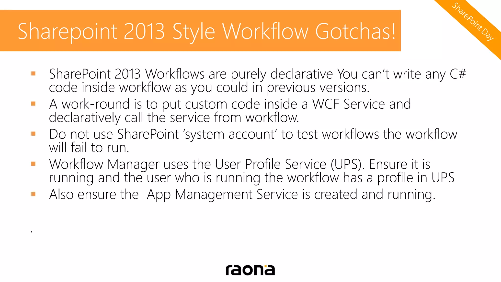  SharePoint 2013 Workflows are purely declarative You can’t write any C#
code inside workflow as you could in previous versions.
 A work-round is to put custom code inside a WCF Service and
declaratively call the service from workflow.
 Do not use SharePoint ‘system account’ to test workflows the workflow
will fail to run.
 Workflow Manager uses the User Profile Service (UPS). Ensure it is
running and the user who is running the workflow has a profile in UPS
 Also ensure the App Management Service is created and running.
.
Sharepoint 2013 Style Workflow Gotchas!
 