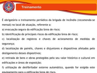 É obrigatório o treinamento periódico da brigada de incêndio (recomenda-se
mensal) no local de atuação, referente a:
a) evacuação segura da edificação/área de risco;
b) identificação de principais riscos da edificação/área de risco;
c) localização de registros e chaves de acionamento de medidas de
segurança;
d) localização de painéis, chaves e disjuntores e dispositivos afetados pelo
desligamento desses dispositivos;
e) retirada de bens e obras protegidos pelo seu valor histórico e cultural em
edificações e áreas de exposição;
f) utilização de desfibrilador externo automático, quando for exigido este
Treinamento
 
