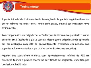 A periodicidade do treinamento de formação do brigadista orgânico deve ser
de no máximo 02 (dois) anos. Findo esse prazo, deverá ser realizado novo
treinamento.
Aos componentes da brigada de incêndio que já tiverem frequentado o curso
anterior, será facultada a parte teórica, desde que o brigadista seja aprovado
em pré-avaliação com 70% de aproveitamento (realizada em período não
superior a 2 anos contados a partir da conclusão do curso anterior).
Aqueles que concluírem o curso com aproveitamento mínimo de 70% na
avaliação teórica e prática receberão certificado de brigadista, expedido por
profissional habilitado.
Treinamento
 