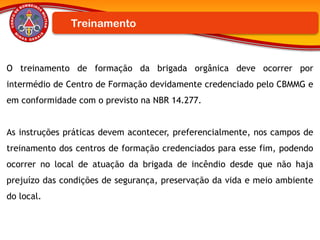 O treinamento de formação da brigada orgânica deve ocorrer por
intermédio de Centro de Formação devidamente credenciado pelo CBMMG e
em conformidade com o previsto na NBR 14.277.
As instruções práticas devem acontecer, preferencialmente, nos campos de
treinamento dos centros de formação credenciados para esse fim, podendo
ocorrer no local de atuação da brigada de incêndio desde que não haja
prejuízo das condições de segurança, preservação da vida e meio ambiente
do local.
Treinamento
 