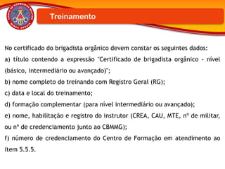 No certificado do brigadista orgânico devem constar os seguintes dados:
a) título contendo a expressão "Certificado de brigadista orgânico - nível
(básico, intermediário ou avançado)";
b) nome completo do treinando com Registro Geral (RG);
c) data e local do treinamento;
d) formação complementar (para nível intermediário ou avançado);
e) nome, habilitação e registro do instrutor (CREA, CAU, MTE, nº de militar,
ou nº de credenciamento junto ao CBMMG);
f) número de credenciamento do Centro de Formação em atendimento ao
item 5.5.5.
Treinamento
 