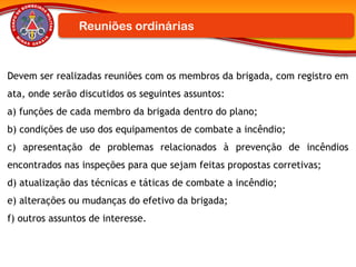 Devem ser realizadas reuniões com os membros da brigada, com registro em
ata, onde serão discutidos os seguintes assuntos:
a) funções de cada membro da brigada dentro do plano;
b) condições de uso dos equipamentos de combate a incêndio;
c) apresentação de problemas relacionados à prevenção de incêndios
encontrados nas inspeções para que sejam feitas propostas corretivas;
d) atualização das técnicas e táticas de combate a incêndio;
e) alterações ou mudanças do efetivo da brigada;
f) outros assuntos de interesse.
Reuniões ordinárias
 