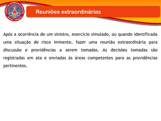 Após a ocorrência de um sinistro, exercício simulado, ou quando identificada
uma situação de risco iminente, fazer uma reunião extraordinária para
discussão e providências a serem tomadas. As decisões tomadas são
registradas em ata e enviadas às áreas competentes para as providências
pertinentes.
Reuniões extraordinárias
 