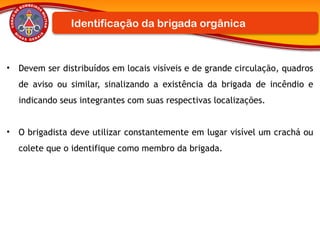 • Devem ser distribuídos em locais visíveis e de grande circulação, quadros
de aviso ou similar, sinalizando a existência da brigada de incêndio e
indicando seus integrantes com suas respectivas localizações.
• O brigadista deve utilizar constantemente em lugar visível um crachá ou
colete que o identifique como membro da brigada.
Identificação da brigada orgânica
 