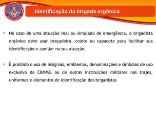 • No caso de uma situação real ou simulado de emergência, o brigadista
orgânico deve usar braçadeira, colete ou capacete para facilitar sua
identificação e auxiliar na sua atuação.
• É proibido o uso de insígnias, emblemas, denominações e símbolos de uso
exclusivo do CBMMG ou de outras instituições militares nos trajes,
uniformes e elementos de identificação dos brigadistas
Identificação da brigada orgânica
 