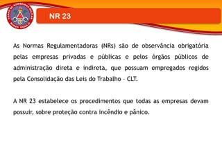As Normas Regulamentadoras (NRs) são de observância obrigatória
pelas empresas privadas e públicas e pelos órgãos públicos de
administração direta e indireta, que possuam empregados regidos
pela Consolidação das Leis do Trabalho – CLT.
A NR 23 estabelece os procedimentos que todas as empresas devam
possuir, sobre proteção contra incêndio e pânico.
NR 23
 