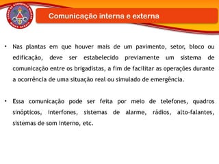 • Nas plantas em que houver mais de um pavimento, setor, bloco ou
edificação, deve ser estabelecido previamente um sistema de
comunicação entre os brigadistas, a fim de facilitar as operações durante
a ocorrência de uma situação real ou simulado de emergência.
• Essa comunicação pode ser feita por meio de telefones, quadros
sinópticos, interfones, sistemas de alarme, rádios, alto-falantes,
sistemas de som interno, etc.
Comunicação interna e externa
 