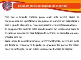 • Para que a brigada orgânica possa atuar, esta deverá dispor de
equipamentos em quantidades adequadas ao número de brigadistas e
para o tipo de situações ou riscos que possam ser encontrados no local.
• Os equipamentos poderão estar acondicionados em locais como: baús de
brigadistas, ou armários para brigada de incêndio, ou cômodos, ou salas,
próprios para tal.
• Esses locais de acondicionamento, preferencialmente, devem ser junto
aos locais de encontro da brigada, ou próximos das portas das saídas
finais da edificação, ou em outros locais de fácil acesso da brigada.
Equipamentos da brigada de incêndio
 