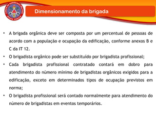 • A brigada orgânica deve ser composta por um percentual de pessoas de
acordo com a população e ocupação da edificação, conforme anexos B e
C da IT 12.
• O brigadista orgânico pode ser substituído por brigadista profissional;
• Cada brigadista profissional contratado contará em dobro para
atendimento do número mínimo de brigadistas orgânicos exigidos para a
edificação, exceto em determinados tipos de ocupação previstos em
norma;
• O brigadista profissional será contado normalmente para atendimento do
número de brigadistas em eventos temporários.
Dimensionamento da brigada
 