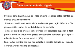 • Eventos com classificação de risco mínimo e baixo estão isentos da
medida brigada de incêndio
• Eventos classificados como risco médio com população inferior a 500
pessoas estão isentos da medida brigada de incêndio.
• Todos os locais de evento com previsão de população superior a 1500
pessoas deverão contar com pessoa devidamente habilitada para operar
o Desfibrilador Externo Automático (DEA).
• Para todos eventos em que for exigida a medida brigada de incêndio
deverá haver no mínimo 2 brigadistas.
Dimensionamento da brigada
 