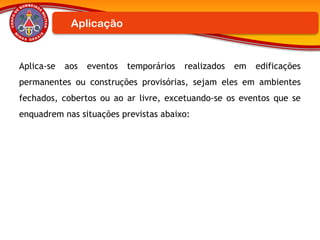 Aplica-se aos eventos temporários realizados em edificações
permanentes ou construções provisórias, sejam eles em ambientes
fechados, cobertos ou ao ar livre, excetuando-se os eventos que se
enquadrem nas situações previstas abaixo:
Aplicação
 