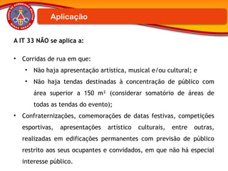 A IT 33 NÃO se aplica a:
• Corridas de rua em que:
• Não haja apresentação artística, musical e/ou cultural; e
• Não haja tendas destinadas à concentração de público com
área superior a 150 m² (considerar somatório de áreas de
todas as tendas do evento);
• Confraternizações, comemorações de datas festivas, competições
esportivas, apresentações artístico culturais, entre outras,
realizadas em edificações permanentes com previsão de público
restrito aos seus ocupantes e convidados, em que não há especial
interesse público.
Aplicação
 