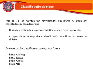 Pela IT 33, os eventos são classificados em níveis de risco aos
espectadores, considerando:
• O público estimado e as características específicas do evento;
• A capacidade de resposta e atendimento às vítimas em eventual
sinistro.
Os eventos são classificados da seguinte forma:
• Risco Mínimo;
• Risco Baixo;
• Risco Médio;
• Risco Alto.
Classificação de risco
 