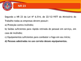 Segundo a NR 23 da Lei Nº 6.514, de 22/12/1977 do Ministério do
Trabalho todas as empresas devem possuir:
a) Proteção contra incêndio;
b) Saídas suficientes para rápida retirada de pessoal em serviço, em
caso de incêndio;
c) Equipamentos suficientes para combater o fogo em seu início;
d) Pessoas adestradas no uso correto desses equipamentos.
NR 23
 