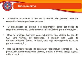 Risco mínimo
• A atração do evento ou motivo da reunião das pessoas deve ser
compatível com o público esperado;
• O organizador do evento é o responsável pelas condições de
segurança do evento, podendo recorrer ao CBMMG para orientações;
• Deve-se proteger barracas com extintores, não utilizar botijão de
GLP sem válvula de segurança, e manter ART (Auto de
Responsabilidade Técnica) no local, caso haja montagem de estrutura
para apresentação;
• Não há obrigatoriedade de contratar Responsável Técnico (RT) ou
protocolar documentação no CBMMG, embora o evento esteja sujeito
a fiscalização.
 