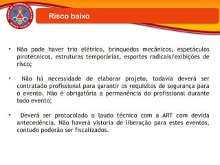 Risco baixo
• Não pode haver trio elétrico, brinquedos mecânicos, espetáculos
pirotécnicos, estruturas temporárias, esportes radicais/exibições de
risco;
• Não há necessidade de elaborar projeto, todavia deverá ser
contratado profissional para garantir os requisitos de segurança para
o evento. Não é obrigatória a permanência do profissional durante
todo evento;
• Deverá ser protocolado o laudo técnico com a ART com devida
antecedência. Não haverá vistoria de liberação para estes eventos,
contudo poderão ser fiscalizados.
 