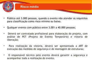 Risco médio
• Público até 3.000 pessoas, quando o evento não atender os requisitos
para classificação como risco mínimo ou baixo.
• Qualquer evento com público entre 3.001 a 40.000 pessoas;
• Deverá ser contratado profissional para elaboração do projeto, com
análise de PET (Projeto de Evento Temporário) e vistoria de
liberação;
• Para realização da vistoria, deverá ser apresentada a ART de
execução das medidas de segurança e de montagem de estruturas;
• O responsável técnico pelo evento deverá garantir a segurança e
acompanhar toda a realização do evento.
 