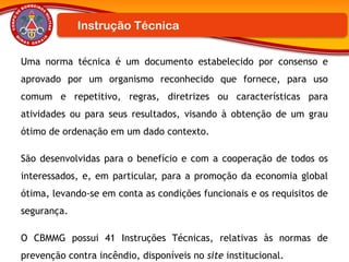 Uma norma técnica é um documento estabelecido por consenso e
aprovado por um organismo reconhecido que fornece, para uso
comum e repetitivo, regras, diretrizes ou características para
atividades ou para seus resultados, visando à obtenção de um grau
ótimo de ordenação em um dado contexto.
São desenvolvidas para o benefício e com a cooperação de todos os
interessados, e, em particular, para a promoção da economia global
ótima, levando-se em conta as condições funcionais e os requisitos de
segurança.
O CBMMG possui 41 Instruções Técnicas, relativas às normas de
prevenção contra incêndio, disponíveis no site institucional.
Instrução Técnica
 