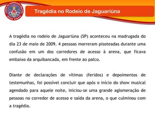 A tragédia no rodeio de Jaguariúna (SP) aconteceu na madrugada do
dia 23 de maio de 2009. 4 pessoas morreram pisoteadas durante uma
confusão em um dos corredores de acesso à arena, que ficava
embaixo da arquibancada, em frente ao palco.
Diante de declarações de vítimas (feridos) e depoimentos de
testemunhas, foi possível concluir que após o início do show musical
agendado para aquele noite, iniciou-se uma grande aglomeração de
pessoas no corredor de acesso e saída da arena, o que culminou com
a tragédia.
Tragédia no Rodeio de Jaguariúna
 