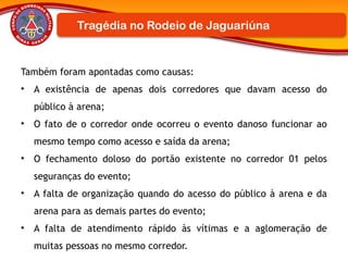 Também foram apontadas como causas:
• A existência de apenas dois corredores que davam acesso do
público à arena;
• O fato de o corredor onde ocorreu o evento danoso funcionar ao
mesmo tempo como acesso e saída da arena;
• O fechamento doloso do portão existente no corredor 01 pelos
seguranças do evento;
• A falta de organização quando do acesso do público à arena e da
arena para as demais partes do evento;
• A falta de atendimento rápido às vítimas e a aglomeração de
muitas pessoas no mesmo corredor.
Tragédia no Rodeio de Jaguariúna
 