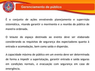 É o conjunto de ações envolvendo planejamento e supervisão
sistemática, visando garantir o movimento e a reunião do público de
maneira ordenada.
O leiaute do espaço destinado ao evento deve ser elaborado
considerando os requisitos de segurança dos espectadores quanto à
entrada e acomodação, bem como saída e dispersão.
A capacidade máxima de público em um evento deve ser determinada
de forma a impedir a superlotação, garantir entrada e saída seguras
em condições normais, e evacuação com segurança em caso de
emergência.
Gerenciamento de público
 