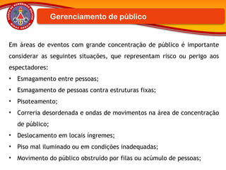Em áreas de eventos com grande concentração de público é importante
considerar as seguintes situações, que representam risco ou perigo aos
espectadores:
• Esmagamento entre pessoas;
• Esmagamento de pessoas contra estruturas fixas;
• Pisoteamento;
• Correria desordenada e ondas de movimentos na área de concentração
de público;
• Deslocamento em locais íngremes;
• Piso mal iluminado ou em condições inadequadas;
• Movimento do público obstruído por filas ou acúmulo de pessoas;
Gerenciamento de público
 
