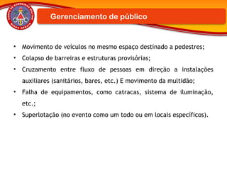• Movimento de veículos no mesmo espaço destinado a pedestres;
• Colapso de barreiras e estruturas provisórias;
• Cruzamento entre fluxo de pessoas em direção a instalações
auxiliares (sanitários, bares, etc.) E movimento da multidão;
• Falha de equipamentos, como catracas, sistema de iluminação,
etc.;
• Superlotação (no evento como um todo ou em locais específicos).
Gerenciamento de público
 