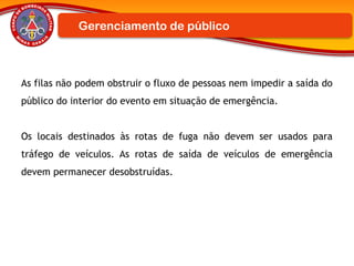 As filas não podem obstruir o fluxo de pessoas nem impedir a saída do
público do interior do evento em situação de emergência.
Os locais destinados às rotas de fuga não devem ser usados para
tráfego de veículos. As rotas de saída de veículos de emergência
devem permanecer desobstruídas.
Gerenciamento de público
 