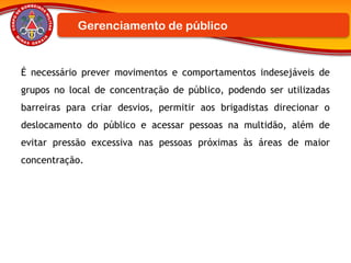 É necessário prever movimentos e comportamentos indesejáveis de
grupos no local de concentração de público, podendo ser utilizadas
barreiras para criar desvios, permitir aos brigadistas direcionar o
deslocamento do público e acessar pessoas na multidão, além de
evitar pressão excessiva nas pessoas próximas às áreas de maior
concentração.
Gerenciamento de público
 