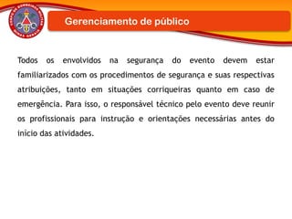 Todos os envolvidos na segurança do evento devem estar
familiarizados com os procedimentos de segurança e suas respectivas
atribuições, tanto em situações corriqueiras quanto em caso de
emergência. Para isso, o responsável técnico pelo evento deve reunir
os profissionais para instrução e orientações necessárias antes do
início das atividades.
Gerenciamento de público
 