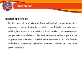 BRIGADA DE INCÊNDIO
• Medida preventiva prevista no Decreto Estadual que regulamenta a
segurança contra incêndio e pânico do Estado, exigida para
edificações, eventos temporários e áreas de risco, sendo composta
por pessoas voluntárias ou não, treinadas e capacitadas para atuar
na prevenção, abandono da edificação, combate a um princípio de
incêndio e prestar os primeiros socorros, dentro de uma área
preestabelecida.
Definições
 