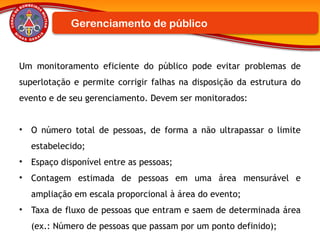 Um monitoramento eficiente do público pode evitar problemas de
superlotação e permite corrigir falhas na disposição da estrutura do
evento e de seu gerenciamento. Devem ser monitorados:
• O número total de pessoas, de forma a não ultrapassar o limite
estabelecido;
• Espaço disponível entre as pessoas;
• Contagem estimada de pessoas em uma área mensurável e
ampliação em escala proporcional à área do evento;
• Taxa de fluxo de pessoas que entram e saem de determinada área
(ex.: Número de pessoas que passam por um ponto definido);
Gerenciamento de público
 