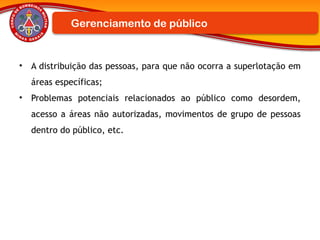 • A distribuição das pessoas, para que não ocorra a superlotação em
áreas específicas;
• Problemas potenciais relacionados ao público como desordem,
acesso a áreas não autorizadas, movimentos de grupo de pessoas
dentro do público, etc.
Gerenciamento de público
 