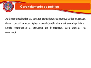 As áreas destinadas às pessoas portadoras de necessidades especiais
devem possuir acesso rápido e desobstruído até a saída mais próxima,
sendo importante a presença de brigadistas para auxiliar na
evacuação.
Gerenciamento de público
 