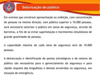 Em eventos que envolvam apresentação ou exibição, com concentração
de pessoas na mesma direção, com público superior a 10.000 pessoas,
será necessário setorizar o público em zonas de segurança, através de
barreiras, a fim de se evitar superlotação e movimentos simultâneos de
grande quantidade de pessoas.
A capacidade máxima de cada zona de segurança será de 10.000
pessoas.
A demarcação e identificação de pontos estratégicos e de setores de
público são necessárias para o gerenciamento da segurança e para
rápida resposta dos brigadistas e demais envolvidos na segurança, em
situação de emergência.
Setorização de público
 