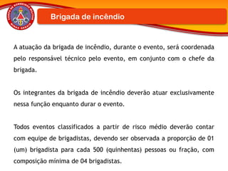 A atuação da brigada de incêndio, durante o evento, será coordenada
pelo responsável técnico pelo evento, em conjunto com o chefe da
brigada.
Os integrantes da brigada de incêndio deverão atuar exclusivamente
nessa função enquanto durar o evento.
Todos eventos classificados a partir de risco médio deverão contar
com equipe de brigadistas, devendo ser observada a proporção de 01
(um) brigadista para cada 500 (quinhentas) pessoas ou fração, com
composição mínima de 04 brigadistas.
Brigada de incêndio
 