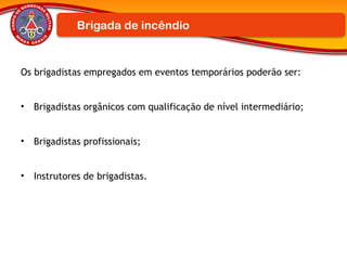 Os brigadistas empregados em eventos temporários poderão ser:
• Brigadistas orgânicos com qualificação de nível intermediário;
• Brigadistas profissionais;
• Instrutores de brigadistas.
Brigada de incêndio
 
