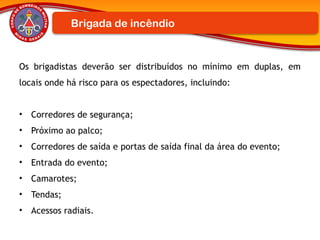 Os brigadistas deverão ser distribuídos no mínimo em duplas, em
locais onde há risco para os espectadores, incluindo:
• Corredores de segurança;
• Próximo ao palco;
• Corredores de saída e portas de saída final da área do evento;
• Entrada do evento;
• Camarotes;
• Tendas;
• Acessos radiais.
Brigada de incêndio
 