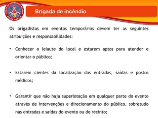Os brigadistas em eventos temporários devem ter as seguintes
atribuições e responsabilidades:
• Conhecer o leiaute do local e estarem aptos para atender e
orientar o público;
• Estarem cientes da localização das entradas, saídas e postos
médicos;
• Garantir que não haja superlotação em qualquer parte do evento
através de intervenções e direcionamento do público, sobretudo
nas entradas e saídas do evento ou do recinto;
Brigada de incêndio
 