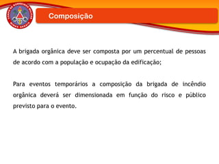 A brigada orgânica deve ser composta por um percentual de pessoas
de acordo com a população e ocupação da edificação;
Para eventos temporários a composição da brigada de incêndio
orgânica deverá ser dimensionada em função do risco e público
previsto para o evento.
Composição
 