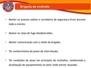 • Manter os acessos radiais e corredores de segurança livres durante
todo o evento;
• Manter as rotas de fuga desobstruídas;
• Manter comunicação com o chefe da brigada;
• Ter conhecimento do plano de intervenção;
• Ter condições de atuar em princípios de incêndios, conhecendo a
localização de equipamentos no setor onde estiver atuando;
Brigada de incêndio
 