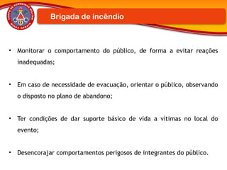 Brigada de incêndio
• Monitorar o comportamento do público, de forma a evitar reações
inadequadas;
• Em caso de necessidade de evacuação, orientar o público, observando
o disposto no plano de abandono;
• Ter condições de dar suporte básico de vida a vítimas no local do
evento;
• Desencorajar comportamentos perigosos de integrantes do público.
 