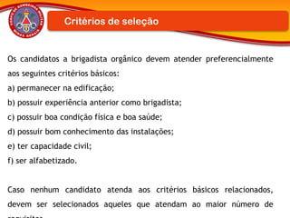 Os candidatos a brigadista orgânico devem atender preferencialmente
aos seguintes critérios básicos:
a) permanecer na edificação;
b) possuir experiência anterior como brigadista;
c) possuir boa condição física e boa saúde;
d) possuir bom conhecimento das instalações;
e) ter capacidade civil;
f) ser alfabetizado.
Caso nenhum candidato atenda aos critérios básicos relacionados,
devem ser selecionados aqueles que atendam ao maior número de
Critérios de seleção
 