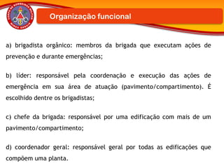 a) brigadista orgânico: membros da brigada que executam ações de
prevenção e durante emergências;
b) líder: responsável pela coordenação e execução das ações de
emergência em sua área de atuação (pavimento/compartimento). É
escolhido dentre os brigadistas;
c) chefe da brigada: responsável por uma edificação com mais de um
pavimento/compartimento;
d) coordenador geral: responsável geral por todas as edificações que
compõem uma planta.
Organização funcional
 
