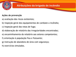 Ações de prevenção
a) avaliação dos riscos existentes;
b) inspeção geral dos equipamentos de combate a incêndio;
c) inspeção geral das rotas de fuga;
d) elaboração de relatório das irregularidades encontradas;
e) encaminhamento do relatório aos setores competentes;
f) orientação à população fixa e flutuante;
g) instrução de abandono de área com segurança;
h) exercícios simulados.
Atribuições da brigada de incêndio
 